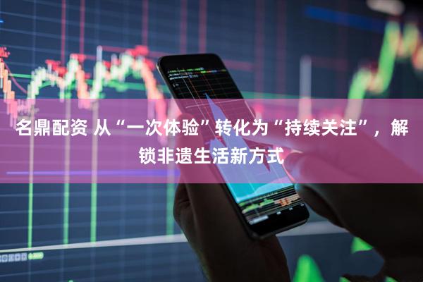 名鼎配资 从“一次体验”转化为“持续关注”，解锁非遗生活新方式