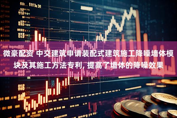 微豪配资 中交建筑申请装配式建筑施工降噪墙体模块及其施工方法专利, 提高了墙体的降噪效果