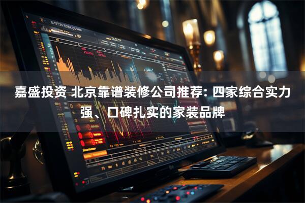 嘉盛投资 北京靠谱装修公司推荐: 四家综合实力强、口碑扎实的家装品牌