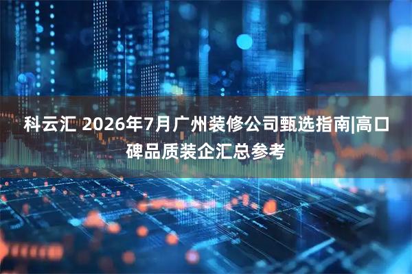 科云汇 2026年7月广州装修公司甄选指南|高口碑品质装企汇总参考