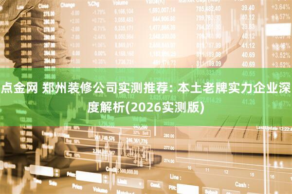 点金网 郑州装修公司实测推荐: 本土老牌实力企业深度解析(2026实测版)